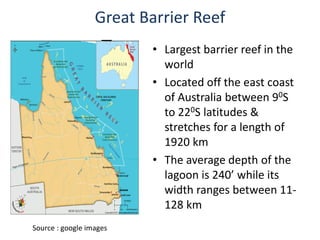 Great Barrier Reef
• Largest barrier reef in the
world
• Located off the east coast
of Australia between 90S
to 220S latitudes &
stretches for a length of
1920 km
• The average depth of the
lagoon is 240’ while its
width ranges between 11-
128 km
Source : google images
 