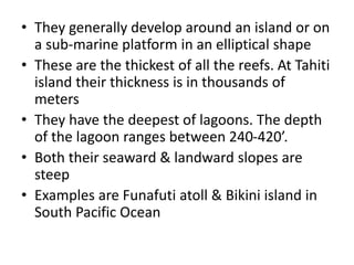 • They generally develop around an island or on
a sub-marine platform in an elliptical shape
• These are the thickest of all the reefs. At Tahiti
island their thickness is in thousands of
meters
• They have the deepest of lagoons. The depth
of the lagoon ranges between 240-420’.
• Both their seaward & landward slopes are
steep
• Examples are Funafuti atoll & Bikini island in
South Pacific Ocean
 