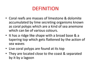 DEFINITION
• Coral reefs are masses of limestone & dolomite
accumulated by lime secreting organisms known
as coral polyps which are a kind of sea anemone
which can be of various colours.
• It has a ridge like shape with a broad base & a
tapering top which gets flattened by the action of
sea waves
• Live coral polyps are found at its top
• They are located close to the coast & separated
by it by a lagoon
 