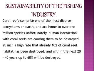 Coral reefs comprise one of the most diverse
ecosystems on earth, and are home to over one
million species unfortunately, human interaction
with coral reefs are causing them to be destroyed
at such a high rate that already 10% of coral reef
habitat has been destroyed, and within the next 20
– 40 years up to 60% will be destroyed.
 