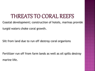 Coastal development; construction of hotels, marinas provide
turgid waters choke coral growth.
Silt from land due to run off destroy coral organisms
Fertilizer run off from farm lands as well as oil spills destroy
marine life.
 