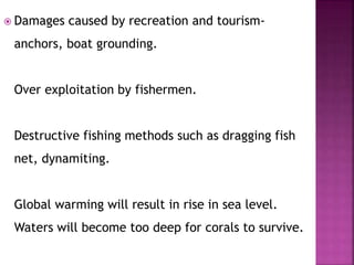  Damages caused by recreation and tourism-
anchors, boat grounding.
Over exploitation by fishermen.
Destructive fishing methods such as dragging fish
net, dynamiting.
Global warming will result in rise in sea level.
Waters will become too deep for corals to survive.
 