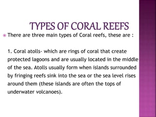  There are three main types of Coral reefs, these are :
1. Coral atolls- which are rings of coral that create
protected lagoons and are usually located in the middle
of the sea. Atolls usually form when islands surrounded
by fringing reefs sink into the sea or the sea level rises
around them (these islands are often the tops of
underwater volcanoes).
 