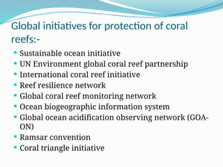 Global initiatives for protection of coral
reefs:-
 Sustainable ocean initiative
 UN Environment global coral reef partnership
 International coral reef initiative
 Reef resilience network
 Global coral reef monitoring network
 Ocean biogeographic information system
 Global ocean acidification observing network (GOA-
ON)
 Ramsar convention
 Coral triangle initiative
 