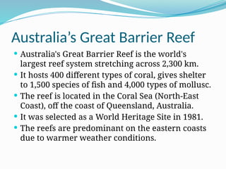 Australia’s Great Barrier Reef
 Australia's Great Barrier Reef is the world's
largest reef system stretching across 2,300 km.
 It hosts 400 different types of coral, gives shelter
to 1,500 species of fish and 4,000 types of mollusc.
 The reef is located in the Coral Sea (North-East
Coast), off the coast of Queensland, Australia.
 It was selected as a World Heritage Site in 1981.
 The reefs are predominant on the eastern coasts
due to warmer weather conditions.
 