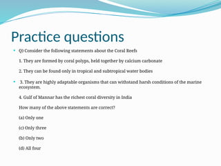 Practice questions
 Q) Consider the following statements about the Coral Reefs
1. They are formed by coral polyps, held together by calcium carbonate
2. They can be found only in tropical and subtropical water bodies
 3. They are highly adaptable organisms that can withstand harsh conditions of the marine
ecosystem.
4. Gulf of Mannar has the richest coral diversity in India
How many of the above statements are correct?
(a) Only one
(c) Only three
(b) Only two
(d) All four
 