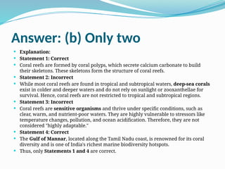 Answer: (b) Only two
 Explanation:
 Statement 1: Correct
 Coral reefs are formed by coral polyps, which secrete calcium carbonate to build
their skeletons. These skeletons form the structure of coral reefs.
 Statement 2: Incorrect
 While most coral reefs are found in tropical and subtropical waters, deep-sea corals
exist in colder and deeper waters and do not rely on sunlight or zooxanthellae for
survival. Hence, coral reefs are not restricted to tropical and subtropical regions.
 Statement 3: Incorrect
 Coral reefs are sensitive organisms and thrive under specific conditions, such as
clear, warm, and nutrient-poor waters. They are highly vulnerable to stressors like
temperature changes, pollution, and ocean acidification. Therefore, they are not
considered "highly adaptable."
 Statement 4: Correct
 The Gulf of Mannar, located along the Tamil Nadu coast, is renowned for its coral
diversity and is one of India's richest marine biodiversity hotspots.
 Thus, only Statements 1 and 4 are correct.
 