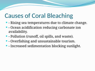 Causes of Coral Bleaching
 - Rising sea temperatures due to climate change.
 - Ocean acidification reducing carbonate ion
availability.
 - Pollution (runoff, oil spills, and waste).
 - Overfishing and unsustainable tourism.
 - Increased sedimentation blocking sunlight.
 