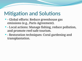 Mitigation and Solutions
 - Global efforts: Reduce greenhouse gas
emissions (e.g., Paris Agreement).
 - Local actions: Manage fishing, reduce pollution,
and promote reef-safe tourism.
 - Restoration techniques: Coral gardening and
transplantation.
 