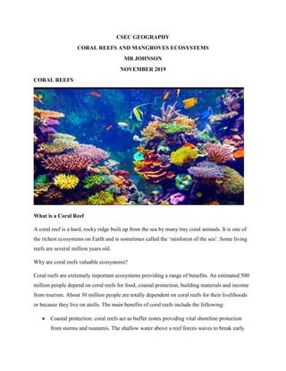 CSEC GEOGRAPHY
CORAL REEFS AND MANGROVES ECOSYSTEMS
MR JOHNSON
NOVEMBER 2019
CORAL REEFS
What is a Coral Reef
A coral reef is a hard, rocky ridge built up from the sea by many tiny coral animals. It is one of
the richest ecosystems on Earth and is sometimes called the ‘rainforest of the sea’. Some living
reefs are several million years old.
Why are coral reefs valuable ecosystems?
Coral reefs are extremely important ecosystems providing a range of benefits. An estimated 500
million people depend on coral reefs for food, coastal protection, building materials and income
from tourism. About 30 million people are totally dependent on coral reefs for their livelihoods
or because they live on atolls. The main benefits of coral reefs include the following:
 Coastal protection: coral reefs act as buffer zones providing vital shoreline protection
from storms and tsunamis. The shallow water above a reef forces waves to break early
 