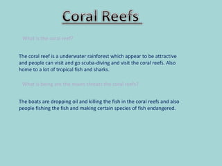 What is the coral reef?
The coral reef is a underwater rainforest which appear to be attractive
and people can visit and go scuba-diving and visit the coral reefs. Also
home to a lot of tropical fish and sharks.
What is being are the mains threats the coral reefs?
The boats are dropping oil and killing the fish in the coral reefs and also
people fishing the fish and making certain species of fish endangered.
 