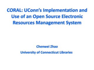 CORAL: UConn’s Implementation and
Use of an Open Source Electronic
Resources Management System
Chenwei Zhao
University of Connecticut Libraries
 