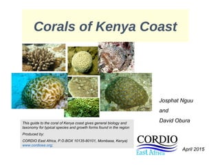 Corals of Kenya Coast
Josphat Nguu
and
David OburaThis guide to the coral of Kenya coast gives general biology and
taxonomy for typical species and growth forms found in the region
Produced by:
CORDIO East Africa, P.O.BOX 10135-80101, Mombasa, Kenya)
www.cordioea.org;
April 2015
 