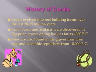☻ Corals evolved into reef building forms over
  the last 20-25 million years
☻ Coral beads and artifacts were discovered in
  Egyptian graves dating back as far as 4000 B.C.
☻ They are also found in the graves from Iron
  Age and Neolithic sepulchers from 10,000 B.C.
 