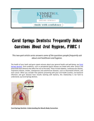 Coral Springs Dentists: Frequently Asked
  Questions About Oral Hygiene, PART 1
 This two-part article series answers some of the questions people frequently ask
                         about oral healthcare and hygiene.

The health of your teeth and gums speak volumes about your general health and well-being, say Coral
Springs dentists. Oral conditions, such as periodontal (gum) disease are linked with other serious and
potentially fatal ailments that affect the rest of the body. These include diabetes, cardiovascular disease,
respiratory disease, strokes, osteoporosis and autoimmune diseases, such as rheumatoid arthritis, and
even cancer. When you consider that patients presenting with poor oral health (cavities, oral bacterial
infections and gum disease) have mouths teeming with bacteria, this relationship is not hard to
understand, say Coral Springs dentists.




Coral Springs Dentists: Understanding the Mouth-Body Connection
 