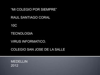 “MI COLEGIO POR SIEMPRE”

RAUL SANTIAGO CORAL

10C

TECNOLOGIA

VIRUS INFORMATICO.

COLEGIO SAN JOSE DE LA SALLE


MEDELLIN
2012
 