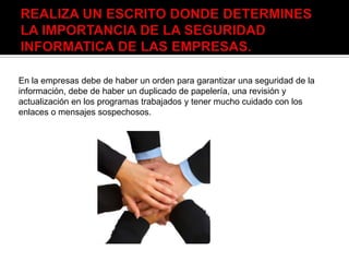 En la empresas debe de haber un orden para garantizar una seguridad de la
información, debe de haber un duplicado de papelería, una revisión y
actualización en los programas trabajados y tener mucho cuidado con los
enlaces o mensajes sospechosos.
 
