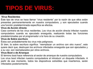 Virus Residentes
Éste tipo de virus se hace llamar “virus residente” por la razón de que ellos están
presentes permanentemente en nuestra computadora, y son ejecutados cuando
una función predeterminada específica se efectúa.
Virus de Acción directa
Caso contrario de los virus residentes. Los virus de acción directa infectan nuestra
computadora cuando es ejecutado enseguida, realizando todas las funciones
predeterminadas por el programador a la hora de su creación.
Virus de Sobre escritura
Éstos son probablemente los virus más peligrosos.
Si bien, la sobre escritura significa: “reemplazar un archivo con otro nuevo”, esto
quiere decir que, destruyen los archivos infectados enseguida que son ejecutados y
a su vez, son reemplazados por otros archivos.
Virus Boot o de Arranque
El término boot hace referencia al sector de arranque de nuestra computadora.
Los virus boot infectan nuestra computadora al introducir un disquete infectado. A
partir de ese momento, todos los dispositivos extraíbles que insertemos, serán
infectados posteriormente.
 