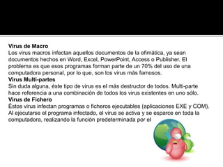Virus de Macro
Los virus macros infectan aquellos documentos de la ofimática, ya sean
documentos hechos en Word, Excel, PowerPoint, Access o Publisher. El
problema es que esos programas forman parte de un 70% del uso de una
computadora personal, por lo que, son los virus más famosos.
Virus Multi-partes
Sin duda alguna, éste tipo de virus es el más destructor de todos. Multi-parte
hace referencia a una combinación de todos los virus existentes en uno sólo.
Virus de Fichero
Éstos virus infectan programas o ficheros ejecutables (aplicaciones EXE y COM).
Al ejecutarse el programa infectado, el virus se activa y se esparce en toda la
computadora, realizando la función predeterminada por el programador.
 