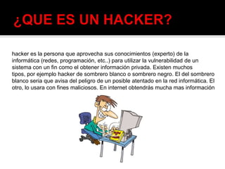 hacker es la persona que aprovecha sus conocimientos (experto) de la
informática (redes, programación, etc..) para utilizar la vulnerabilidad de un
sistema con un fin como el obtener información privada. Existen muchos
tipos, por ejemplo hacker de sombrero blanco o sombrero negro. El del sombrero
blanco seria que avisa del peligro de un posible atentado en la red informática. El
otro, lo usara con fines maliciosos. En internet obtendrás mucha mas información
 