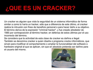 Un cracker es alguien que viola la seguridad de un sistema informático de forma
similar a como lo haría un hacker, sólo que a diferencia de este último, el cracker
realiza la intrusión con fines de beneficio personal o para hacer daño a su objetivo.
El término deriva de la expresión "criminal hacker", y fue creado alrededor de
1985 por contraposición al término hacker, en defensa de estos últimos por el uso
incorrecto del término.
Se considera que la actividad de esta clase de cracker es dañina e ilegal.
También se denomina cracker a quien diseña o programa cracks informáticos, que
sirven para modificar el comportamiento o ampliar la funcionalidad del software o
hardware original al que se aplican, sin que en absoluto pretenda ser dañino para
el usuario del mismo.
 