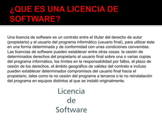 Una licencia de software es un contrato entre el titular del derecho de autor
(propietario) y el usuario del programa informático (usuario final), para utilizar éste
en una forma determinada y de conformidad con unas condiciones convenidas.
Las licencias de software pueden establecer entre otras cosas: la cesión de
determinados derechos del propietario al usuario final sobre una o varias copias
del programa informático, los límites en la responsabilidad por fallos, el plazo de
cesión de los derechos, el ámbito geográfico de validez del contrato e incluso
pueden establecer determinados compromisos del usuario final hacia el
propietario, tales como la no cesión del programa a terceros o la no reinstalación
del programa en equipos distintos al que se instaló originalmente.
 