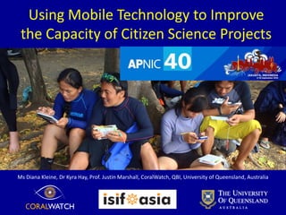 Using Mobile Technology to Improve
the Capacity of Citizen Science Projects
Diana Kleine, Dr Kyra Hay, Krisantini, Prof. Justin Marshall, CoralWatch, QBI, University of Queensland, Australia
 