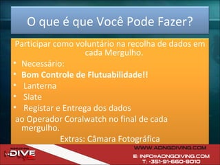 O que é que Você Pode Fazer? Participar como voluntário na recolha de dados em cada Mergulho. Necessário: Bom Controle de Flutuabilidade!! Lanterna Slate Registar e Entrega dos dados ao Operador Coralwatch no final de cada mergulho. Extras: Câmara Fotográfica 