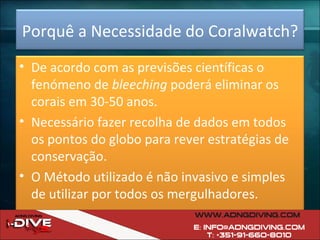 Porquê a Necessidade do Coralwatch? De acordo com as previsões científicas o fenómeno de  bleeching  poderá eliminar os corais em 30-50 anos. Necessário fazer recolha de dados em todos os pontos do globo para rever estratégias de conservação. O Método utilizado é não invasivo e simples de utilizar por todos os mergulhadores. 