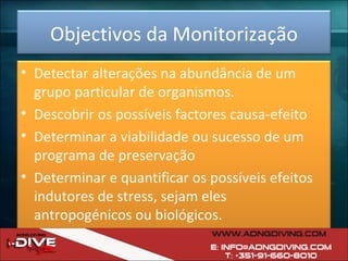 Objectivos da Monitorização Detectar alterações na abundância de um grupo particular de organismos. Descobrir os possíveis factores causa-efeito Determinar a viabilidade ou sucesso de um programa de preservação Determinar e quantificar os possíveis efeitos indutores de stress, sejam eles antropogénicos ou biológicos. 