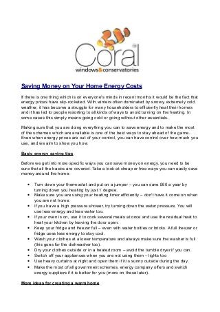 Saving Money on Your Home Energy Costs
If there is one thing which is on everyone's minds in recent months it would be the fact that
energy prices have sky-rocketed. With winters often dominated by snowy, extremely cold
weather, it has become a struggle for many householders to efficiently heat their homes
and it has led to people resorting to all kinds of ways to avoid turning on the heating. In
some cases this simply means going cold or going without other essentials.
Making sure that you are doing everything you can to save energy and to make the most
of the schemes which are available is one of the best ways to stay ahead of the game.
Even when energy prices are out of your control, you can have control over how much you
use, and we aim to show you how.
Basic energy saving tips
Before we get into more specific ways you can save money on energy, you need to be
sure that all the basics are covered. Take a look at cheap or free ways you can easily save
money around the home:
•
•
•
•
•
•
•
•
•
•

Turn down your thermostat and put on a jumper – you can save £60 a year by
turning down you heating by just 1 degree.
Make sure you are using your heating timer efficiently – don't have it come on when
you are not home.
If you have a high pressure shower, try turning down the water pressure. You will
use less energy and less water too.
If your oven is on, use it to cook several meals at once and use the residual heat to
heat your kitchen by leaving the door open.
Keep your fridge and freezer full – even with water bottles or bricks. A full freezer or
fridge uses less energy to stay cool.
Wash your clothes at a lower temperature and always make sure the washer is full
(this goes for the dishwasher too).
Dry your clothes outside or in a heated room – avoid the tumble dryer if you can.
Switch off your appliances when you are not using them – lights too
Use heavy curtains at night and open them if it is sunny outside during the day.
Make the most of all government schemes, energy company offers and switch
energy suppliers if it is better for you (more on these later).

More ideas for creating a warm home

 