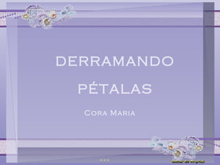 DERRAMANDO 
PÉTALAS 
Cora Maria 
 