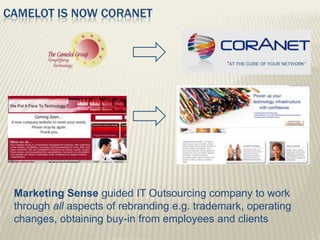 CAMELOT IS NOW CORANET


                                              “AT THE CORE OF YOUR NETWORK”




 Marketing Sense guided IT Outsourcing company to work
 through all aspects of rebranding e.g. trademark, operating
 changes, obtaining buy-in from employees and clients
 