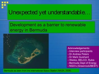 Unexpected yet understandable…Unexpected yet understandable…
Bermuda as seen from the International Space Station (NASA, 2008)
Development as a barrier to renewable
energy in Bermuda
Acknowledgements:
- Interview participants
- Dr Andrew Peters
- Dr Mark Guishard
- Wedco, BELCO, Rubis
- Bermuda Dept of Energy
- NGO’s (Greenrock/BEST)
 
