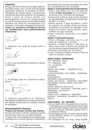 AMOSTRA                                                           deverá optar por uma das colorações de acordo
Sangue periférico colhido por punção digital ou                   com sua preferência e/ou finalidade.
de coleta venosa, com o uso de anticoagulantes                    Opção 1-Coloração May-Grunwald-Giemsa
adequados (heparina ou soluções de EDTA).                         1.Cobrir cada lâmina com 15 a 20 gotas do
Esfregaços de medula óssea e concentrados                          corante de May Grunwald por 1 a 2 minutos,
celulares de derrames cavitários. Os esfregaços                    de acordo com a extensão do esfregaço.
feitos a partir de sangue colhido com                             2.Acrescentar à lâmina igual número de gotas
anticoagulantes devem ser confeccionados                           de água destilada, homogeneizar e deixar agir
em até 30 minutos, para se evitar deformações                      durante 2 minutos.
celulares sob efeito do anticoagulante (ver                       3.Deixar escorrer a água da lâmina e cobrir
desenhos: como fazer esfregaços sanguíneos).                       em seguida com solução diluída de Giemsa,
Todas as amostras biológicas devem                                 preparada no momento da coloração. Corar
ser consideradas como potencialmente                               durante 10 minutos. Deixar escorrer e lavar
infectantes.                                                       a lâmina em água corrente.
                                                                  4.Secar a lâmina, mantendo-a em posição
                                                                   vertical.
                                                                  Opção 2-Coloração Giemsa
                                                                  1.Fixar o esfregaço, cobrindo-o com 15 a 20
                                                                   gotas de metanol por 2 minutos.
                                                                  2.Escorrer o álcool metílico e, sem lavar ou
1. Dispensar uma gota de sangue sobre a                            deixar secar, cobrir a lâmina com solução de
lâmina.                                                            uso de Giemsa (aproximadamente 5mL).
                                                                  3.Proceder à coloração por 10 minutos.
                                                                  4.Lavar a lâmina em água corrente e deixá-la
                                                                   secar em posição vertical.

                                                                  RESULTADOS ESPERADOS
                                                                        Hemácias: róseo
2. Com o uso de uma lâmina extensora, realizar                          Plaquetas: azul
o esfregaço.                                                            Leucócitos:
                                                                  •	Linfócitos
                                                                  núcleo: azul violeta - citoplasma: azul
                                                                  •	Monócitos
                                                                   núcleo (lobulado): azul violeta - citoplasma:
                                                                  azul claro
                                                                  •	Granulócitos
3. O esfregaço deve ser uniforme em toda a                        Neutrófilos polimorfonucleares
lâmina.                                                           núcleo: azul escuro - citoplasma: rosa pálido
                                                                  granulações: de tons róseos a azul claro
            linfócitos             neutrófilos e monócitos        •	Basófilos
                                                                  núcleo: púrpura a azul escuro
                                                                  granulações volumosas, cobrindo todo o
início do                                             final do
esfregaço                                             esfregaço   citoplasma : azul escuro
                     zona prefe-
                                                                  •	Eosinófilos
                     rencial                                      núcleo: azul - citoplasma: rosa pálido
                                                                  grânulos volumosos: vermelho a vermelho
4. Desenho esquemático de esfregaço.                              laranja.
Resultados homogêneos na contagem diferencial
são obtidos examinando-se a porção mediana                        LIMITAÇÕES DO SISTEMA
do esfregaço.                                                     •	Para se obter ótimo desempenho do sistema,
                                                                    é necessário que o procedimento técnico seja
PROCEDIMENTO TÉCNICO                                                rigorosamente seguido conforme instruções
                                                                    de uso. Qualquer alteração poderá levar a
Preparo da solução corante seg. Giemsa
                                                                    resultados errôneos.
Em tubo de ensaio, misturar 3 gotas do corante                    •	Os esfregaços de cor vermelho intenso estão
Giemsa para cada 2mL de água destilada.                             excessivamente ácidos, ou o corante atuou
A seguir são recomendadas duas opções para                          por pouco tempo.
coloração com o corante Giemsa. O laboratório                     •	Os esfregaços de cor cinza, cinza azulado


2/3
 