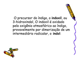 O precursor do índigo, o indoxil, ou
3-hidroxindol, O indoxil é oxidado
pelo oxigênio atmosférico ao índigo,
provavelmente por dimerização de um
intermediário radicalar, o indol:
 
