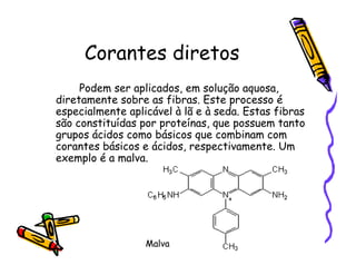 Corantes diretos
Podem ser aplicados, em solução aquosa,
diretamente sobre as fibras. Este processo é
especialmente aplicável à lã e à seda. Estas fibras
são constituídas por proteínas, que possuem tanto
grupos ácidos como básicos que combinam com
corantes básicos e ácidos, respectivamente. Um
exemplo é a malva.
Malva
 