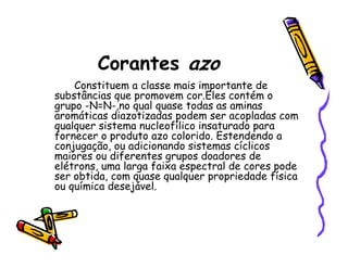 Corantes azo
Constituem a classe mais importante de
substâncias que promovem cor.Eles contém o
grupo -N=N-,no qual quase todas as aminas
aromáticas diazotizadas podem ser acopladas com
qualquer sistema nucleofílico insaturado para
fornecer o produto azo colorido. Estendendo a
conjugação, ou adicionando sistemas cíclicos
maiores ou diferentes grupos doadores de
elétrons, uma larga faixa espectral de cores pode
ser obtida, com quase qualquer propriedade física
ou química desejável.
 