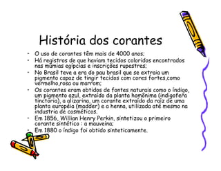 História dos corantes
• O uso de corantes têm mais de 4000 anos;
• Há registros de que haviam tecidos coloridos encontrados
nas múmias egípcias e inscrições rupestres;
• No Brasil teve a era do pau brasil que se extraia um
pigmento capaz de tingir tecidos com cores fortes,como
vermelho,rosa ou marrom;
• Os corantes eram obtidos de fontes naturais como o índigo,
um pigmento azul, extraído da planta homônima (indigofera
tinctoria), a alizarina, um corante extraído da raíz de uma
planta européia (madder) e a henna, utilizada até mesmo na
industria de cosméticos.
• Em 1856, Willian Henry Perkin, sintetizou o primeiro
corante sintético : a mauveina;
• Em 1880 o índigo foi obtido sinteticamente.
 