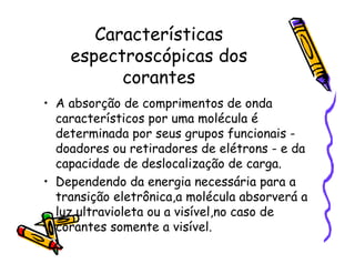Características
espectroscópicas dos
corantes
• A absorção de comprimentos de onda
característicos por uma molécula é
determinada por seus grupos funcionais -
doadores ou retiradores de elétrons - e da
capacidade de deslocalização de carga.
• Dependendo da energia necessária para a
transição eletrônica,a molécula absorverá a
luz ultravioleta ou a visível,no caso de
corantes somente a visível.
 