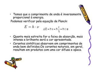 • Temos que o comprimento de onda é inversamente
proporcional à energia.
Podemos verificar pela equação de Planck:
• Quanto mais estreita for a faixa de absorção, mais
intensa e brilhante será a cor apresentada.
• Corantes sintéticos absorvem em comprimentos de
onda bem definidos.Os corantes naturais, em geral,
resultam em produtos com uma cor difusa e opaca.
 