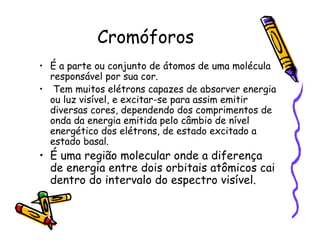 Cromóforos
• É a parte ou conjunto de átomos de uma molécula
responsável por sua cor.
• Tem muitos elétrons capazes de absorver energia
ou luz visível, e excitar-se para assim emitir
diversas cores, dependendo dos comprimentos de
onda da energia emitida pelo câmbio de nível
energético dos elétrons, de estado excitado a
estado basal.
• É uma região molecular onde a diferença
de energia entre dois orbitais atômicos cai
dentro do intervalo do espectro visível.
 