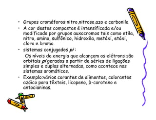 • Grupos cromóforos:nitro,nitroso,azo e carbonila
• A cor destes compostos é intensificada e/ou
modificada por grupos auxocromos tais como etila,
nitro, amino, sulfônico, hidroxila, metóxi, etóxi,
cloro e bromo.
• sistemas conjugados pi :
Os níveis de energia que alcançam os elétrons são
orbitais pi gerados a partir de séries de ligações
simples e duplas alternadas, como acontece nos
sistemas aromáticos.
• Exemplo:vários corantes de alimentos, colorantes
azóico para têxteis, licopeno, β-caroteno e
antocianinas.
 