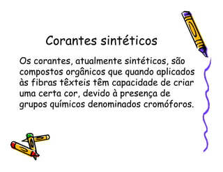 Corantes sintéticos
Os corantes, atualmente sintéticos, são
compostos orgânicos que quando aplicados
às fibras têxteis têm capacidade de criar
uma certa cor, devido à presença de
grupos químicos denominados cromóforos.
 