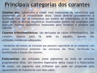 Corantes azo: constituem a classe mais importante de substâncias que
promovem cor. A versatilidade desta classe deve-se grandemente à
facilidade com que os compostos azo podem ser sintetizados, e de fato
quase todas as aminas aromáticas diazotizadas podem ser acopladas com
qualquer sistema nucleofílico insaturado para fornecer o produto azo
colorido.
Corantes trifenilmetilênicos: são derivados do cátion trifenilmetílico. São
corantes
básicos
para
lã,
seda
ou
algodão,
quando
são
utilizados mordentes adequados.
- Mordentes são metais de transição que possuem capacidade de se complexar com
grupos característicos presentes nas estruturas das fibras, facilitando ou
possibilitando a fixação dos corantes.

Ftalocianinas: são utilizadas como pigmentos ao invés de corantes
propriamente ditos. Um membro importante desta classe é a ftalocianina
de cobre, um pigmento azul brilhante que pode ser preparado pelo
aquecimento de ftalonitrila com íons cobre.

 