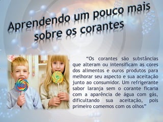 “Os corantes são substâncias
que alteram ou intensificam as cores
dos alimentos e ouros produtos para
melhorar seu aspecto e sua aceitação
junto ao consumidor. Um refrigerante
sabor laranja sem o corante ficaria
com a aparência de água com gás,
dificultando sua aceitação, pois
primeiro comemos com os olhos”

 