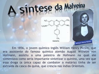 Em 1856, o jovem químico inglês William Henry Perkin, que
era assistente do famoso químico alemão August Wilhelm von
Hofmann, assistiu a uma palestra de Hofmann na qual ele
comentava como seria importante sintetizar o quinino, uma vez que
essa droga (a única capaz de combater a malária) tinha de ser
extraída da casca da quina, que crescia nas índias Orientais.

 