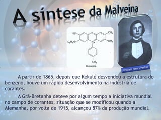 A partir de 1865, depois que Kekulé desvendou a estrutura do
benzeno, houve um rápido desenvolvimento na indústria de
corantes.

A Grã-Bretanha deteve por algum tempo a iniciativa mundial
no campo de corantes, situação que se modificou quando a
Alemanha, por volta de 1915, alcançou 87% da produção mundial.

 