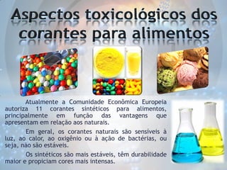 Atualmente a Comunidade Econômica Europeia
autoriza 11 corantes sintéticos para alimentos,
principalmente em função das vantagens que
apresentam em relação aos naturais.
Em geral, os corantes naturais são sensíveis à
luz, ao calor, ao oxigênio ou à ação de bactérias, ou
seja, não são estáveis.
Os sintéticos são mais estáveis, têm durabilidade
maior e propiciam cores mais intensas.

 