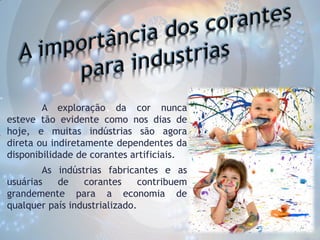 A exploração da cor nunca
esteve tão evidente como nos dias de
hoje, e muitas indústrias são agora
direta ou indiretamente dependentes da
disponibilidade de corantes artificiais.
As indústrias fabricantes e as
usuárias
de
corantes
contribuem
grandemente para a economia de
qualquer país industrializado.

 